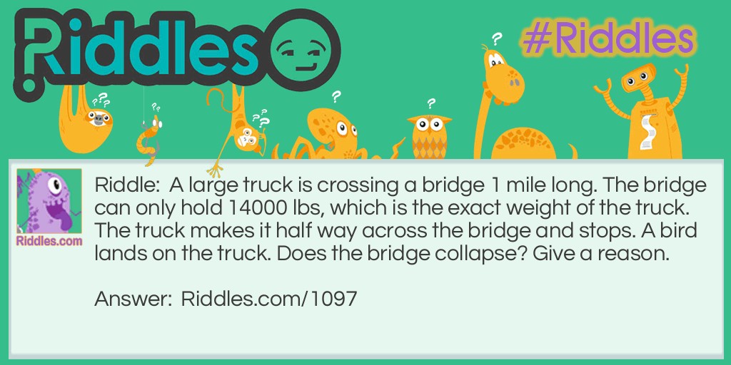A large truck is crossing a bridge 1 mile long. The bridge can only hold 14000 lbs, which is the exact weight of the truck. The truck makes it half way across the bridge and stops. A bird lands on the truck. Does the bridge collapse? Give a reason.