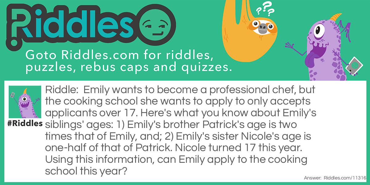 Emily wants to become a professional chef, but the cooking school she wants to apply to only accepts applicants over 17. Here's what you know about Emily's siblings' ages: 1) Emily's brother Patrick's age is two times that of Emily, and; 2) Emily's sister Nicole's age is one-half of that of Patrick. Nicole turned 17 this year. Using this information, can Emily apply to the cooking school this year?