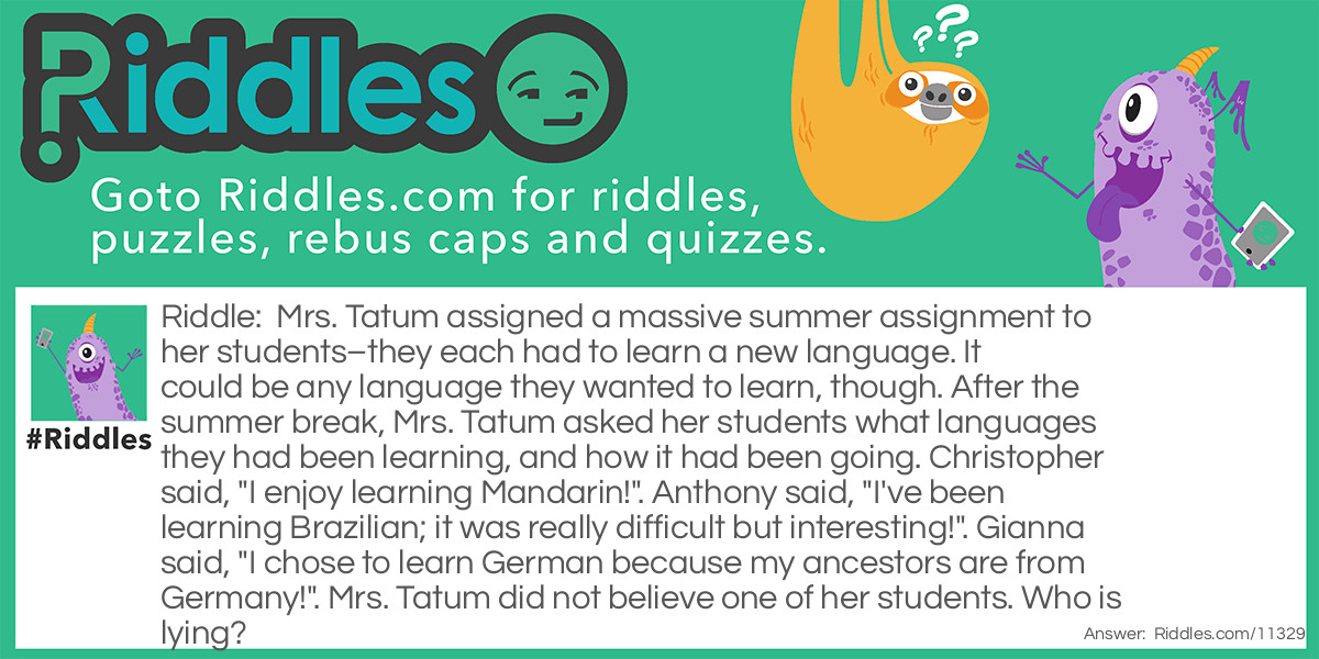 Mrs. Tatum assigned a massive summer assignment to her students–they each had to learn a new language. It could be any language they wanted to learn, though. After the summer break, Mrs. Tatum asked her students what languages they had been learning, and how it had been going. Christopher said, "I enjoy learning Mandarin!". Anthony said, "I've been learning Brazilian; it was really difficult but interesting!". Gianna said, "I chose to learn German because my ancestors are from Germany!". Mrs. Tatum did not believe one of her students. Who is lying?