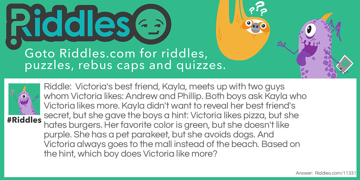 Victoria's best friend, Kayla, meets up with two guys whom Victoria likes: Andrew and Phillip. Both boys ask Kayla who Victoria likes more. Kayla didn't want to reveal her best friend's secret, but she gave the boys a hint: Victoria likes pizza, but she hates burgers. Her favorite color is green, but she doesn't like purple. She has a pet parakeet, but she avoids dogs. And Victoria always goes to the mall instead of the beach. Based on the hint, which boy does Victoria like more?