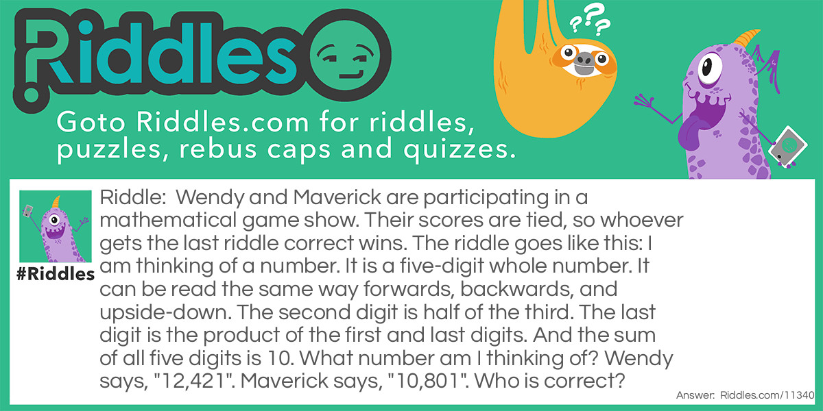 Wendy and Maverick are participating in a mathematical game show. Their scores are tied, so whoever gets the last riddle correct wins. The riddle goes like this: I am thinking of a number. It is a five-digit whole number. It can be read the same way forwards, backwards, and upside-down. The second digit is half of the third. The last digit is the product of the first and last digits. And the sum of all five digits is 10. What number am I thinking of? Wendy says, "12,421". Maverick says, "10,801". Who is correct?