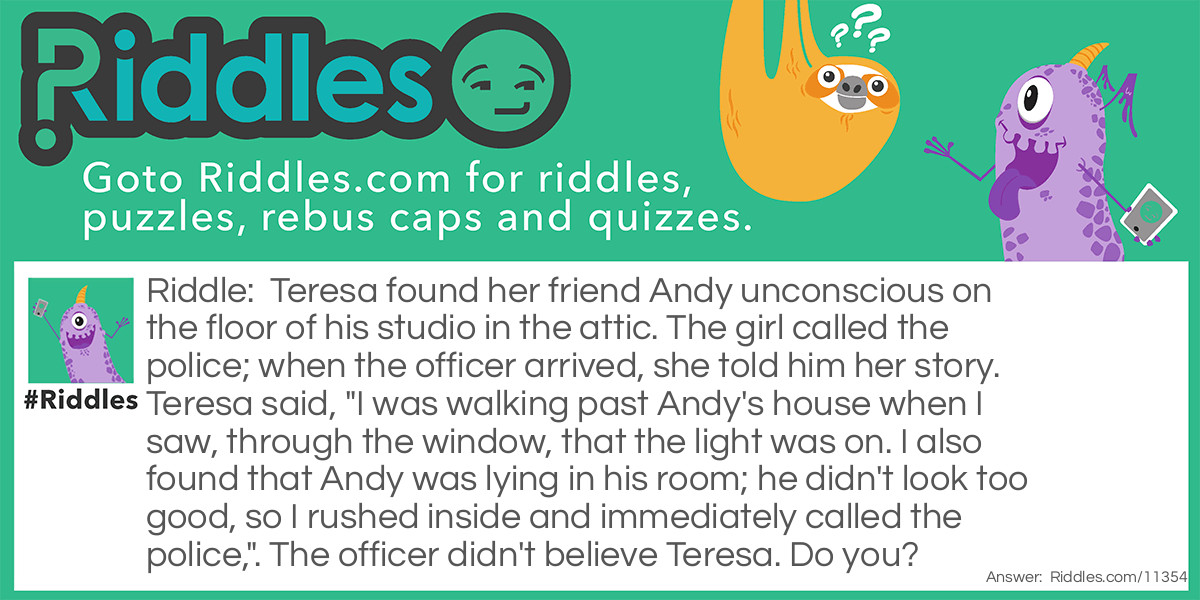 Teresa found her friend Andy unconscious on the floor of his studio in the attic. The girl called the police; when the officer arrived, she told him her story. Teresa said, "I was walking past Andy's house when I saw, through the window, that the light was on. I also found that Andy was lying in his room; he didn't look too good, so I rushed inside and immediately called the police,". The officer didn't believe Teresa. Do you?