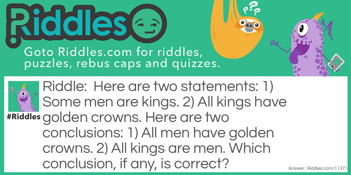 Here are two statements: 1) Some men are kings. 2) All kings have golden crowns. Here are two conclusions: 1) All men have golden crowns. 2) All kings are men. Which conclusion, if any, is correct?