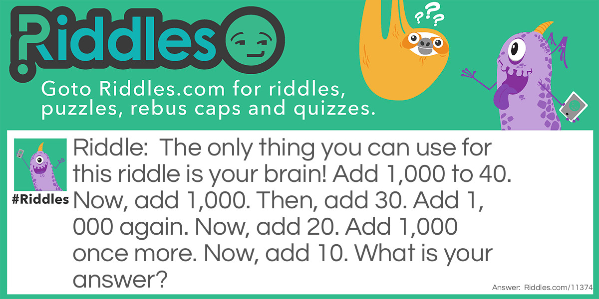 The only thing you can use for this riddle is your brain! Add 1,000 to 40. Now, add 1,000. Then, add 30. Add 1,000 again. Now, add 20. Add 1,000 once more. Now, add 10. What is your answer?