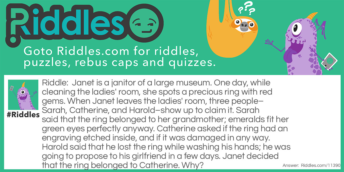Janet is a janitor of a large museum. One day, while cleaning the ladies' room, she spots a precious ring with red gems. When Janet leaves the ladies' room, three people–Sarah, Catherine, and Harold–show up to claim it. Sarah said that the ring belonged to her grandmother; emeralds fit her green eyes perfectly anyway. Catherine asked if the ring had an engraving etched inside, and if it was damaged in any way. Harold said that he lost the ring while washing his hands; he was going to propose to his girlfriend in a few days. Janet decided that the ring belonged to Catherine. Why?