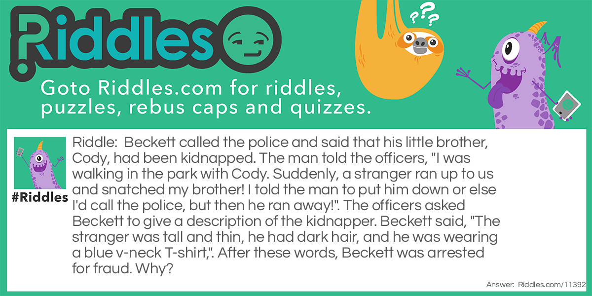 Beckett called the police and said that his little brother, Cody, had been kidnapped. The man told the officers, "I was walking in the park with Cody. Suddenly, a stranger ran up to us and snatched my brother! I told the man to put him down or else I'd call the police, but then he ran away!". The officers asked Beckett to give a description of the kidnapper. Beckett said, "The stranger was tall and thin, he had dark hair, and he was wearing a blue v-neck T-shirt,". After these words, Beckett was arrested for fraud. Why?