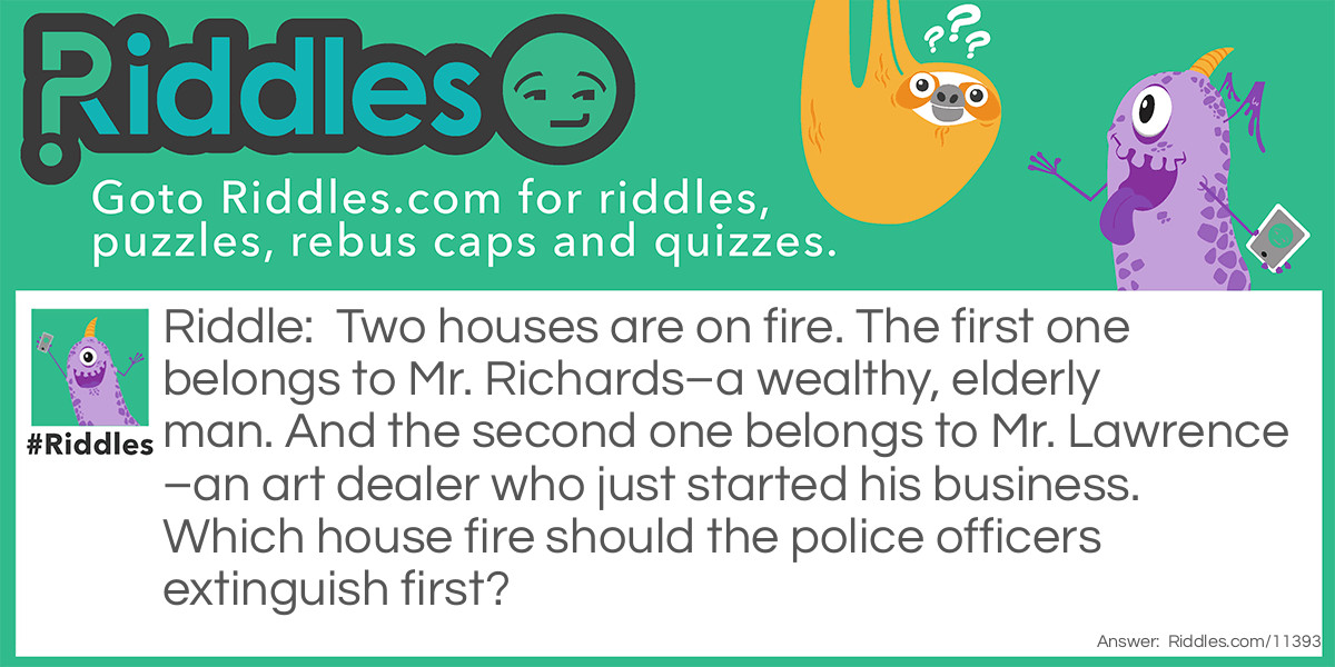 Two houses are on fire. The first one belongs to Mr. Richards–a wealthy, elderly man. And the second one belongs to Mr. Lawrence–an art dealer who just started his business. Which house fire should the police officers extinguish first?