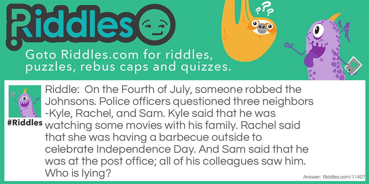 On the Fourth of July, someone robbed the Johnsons. Police officers questioned three neighbors-Kyle, Rachel, and Sam. Kyle said that he was watching some movies with his family. Rachel said that she was having a barbecue outside to celebrate Independence Day. And Sam said that he was at the post office; all of his colleagues saw him. Who is lying?