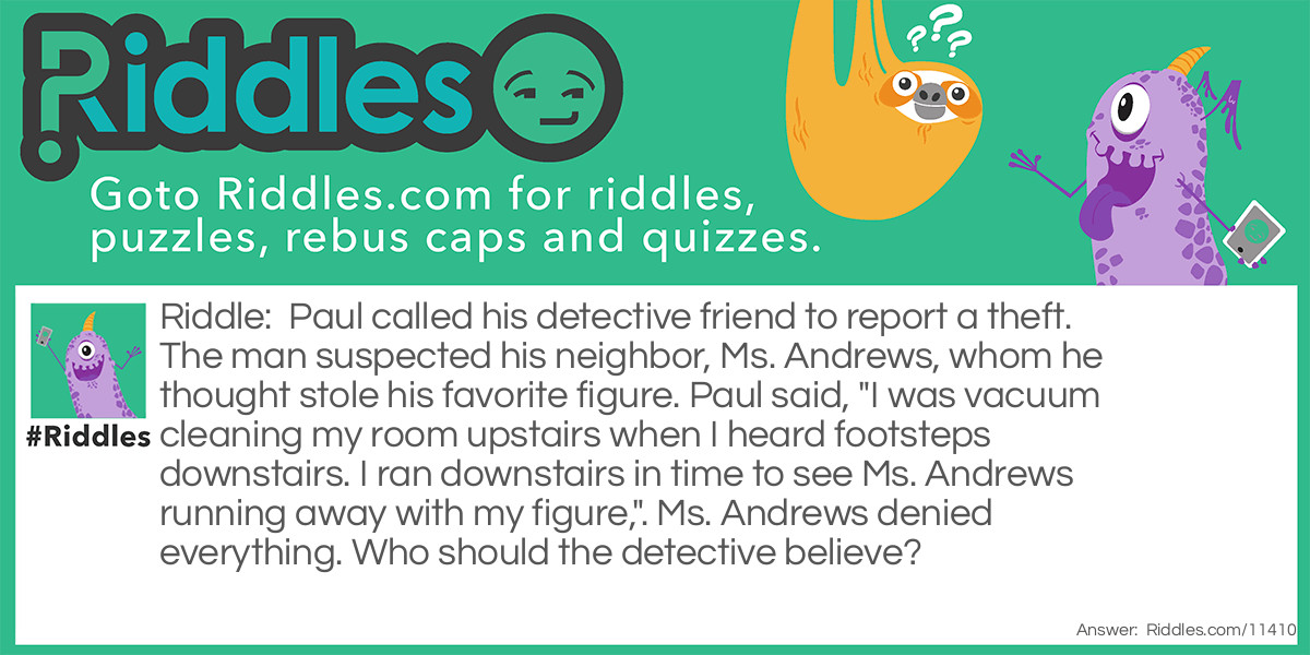 Paul called his detective friend to report a theft. The man suspected his neighbor, Ms. Andrews, whom he thought stole his favorite figure. Paul said, "I was vacuum cleaning my room upstairs when I heard footsteps downstairs. I ran downstairs in time to see Ms. Andrews running away with my figure,". Ms. Andrews denied everything. Who should the detective believe?