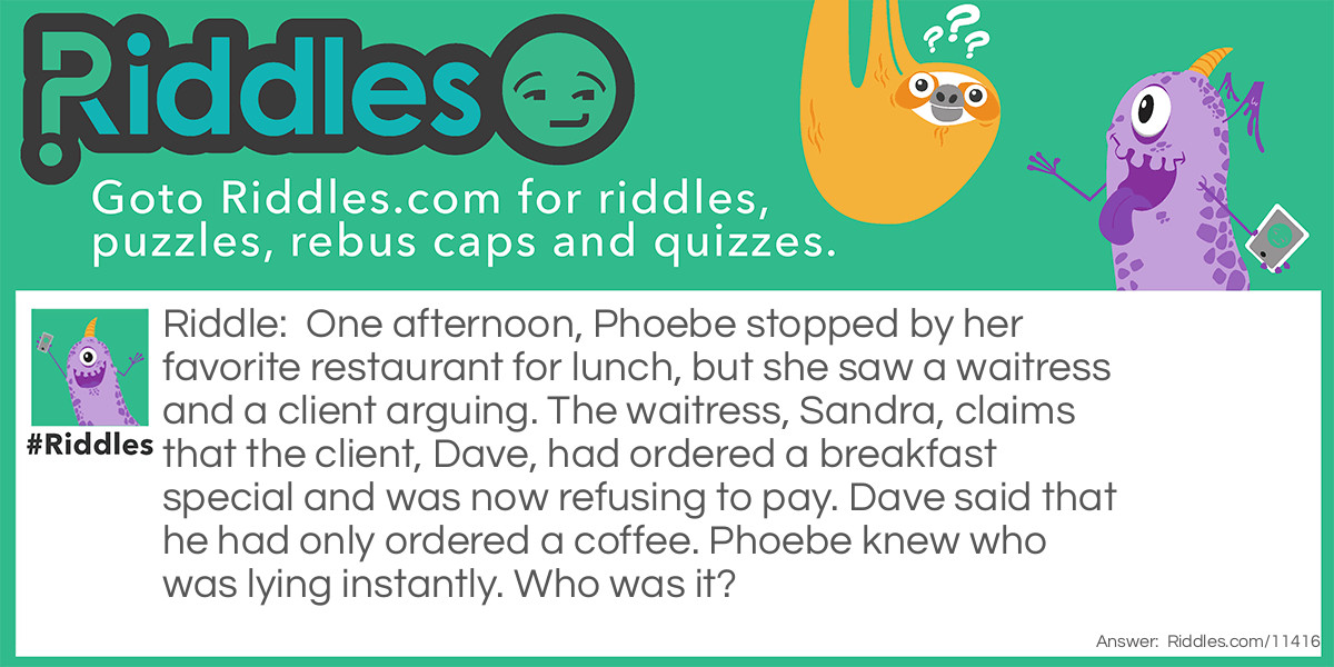 One afternoon, Phoebe stopped by her favorite restaurant for lunch, but she saw a waitress and a client arguing. The waitress, Sandra, claims that the client, Dave, had ordered a breakfast special and was now refusing to pay. Dave said that he had only ordered a coffee. Phoebe knew who was lying instantly. Who was it?