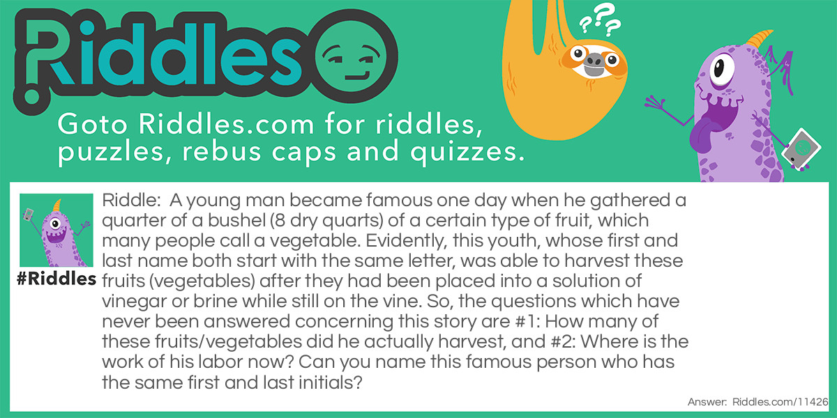 A young man became famous one day when he gathered a quarter of a bushel (8 dry quarts) of a certain type of fruit, which many people call a vegetable. Evidently, this youth, whose first and last name both start with the same letter, was able to harvest these fruits (vegetables) after they had been placed into a solution of vinegar or brine while still on the vine. So, the questions which have never been answered concerning this story are #1: How many of these fruits/vegetables did he actually harvest, and #2: Where is the work of his labor now? Can you name this famous person who has the same first and last initials?