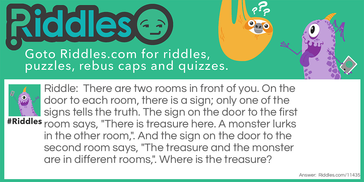 There are two rooms in front of you. On the door to each room, there is a sign; only one of the signs tells the truth. The sign on the door to the first room says, "There is treasure here. A monster lurks in the other room,". And the sign on the door to the second room says, "The treasure and the monster are in different rooms,". Where is the treasure?