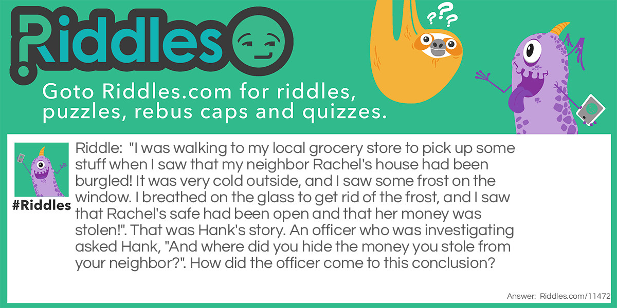 "I was walking to my local grocery store to pick up some stuff when I saw that my neighbor Rachel's house had been burgled! It was very cold outside, and I saw some frost on the window. I breathed on the glass to get rid of the frost, and I saw that Rachel's safe had been open and that her money was stolen!". That was Hank's story. An officer who was investigating asked Hank, "And where did you hide the money you stole from your neighbor?". How did the officer come to this conclusion?