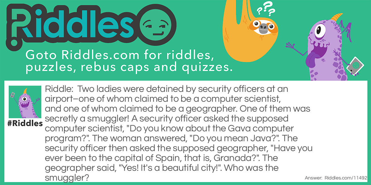 Two ladies were detained by security officers at an airport–one of whom claimed to be a computer scientist, and one of whom claimed to be a geographer. One of them was secretly a smuggler! A security officer asked the supposed computer scientist, "Do you know about the Gava computer program?". The woman answered, "Do you mean Java?". The security officer then asked the supposed geographer, "Have you ever been to the capital of Spain, that is, Granada?". The geographer said, "Yes! It's a beautiful city!". Who was the smuggler?