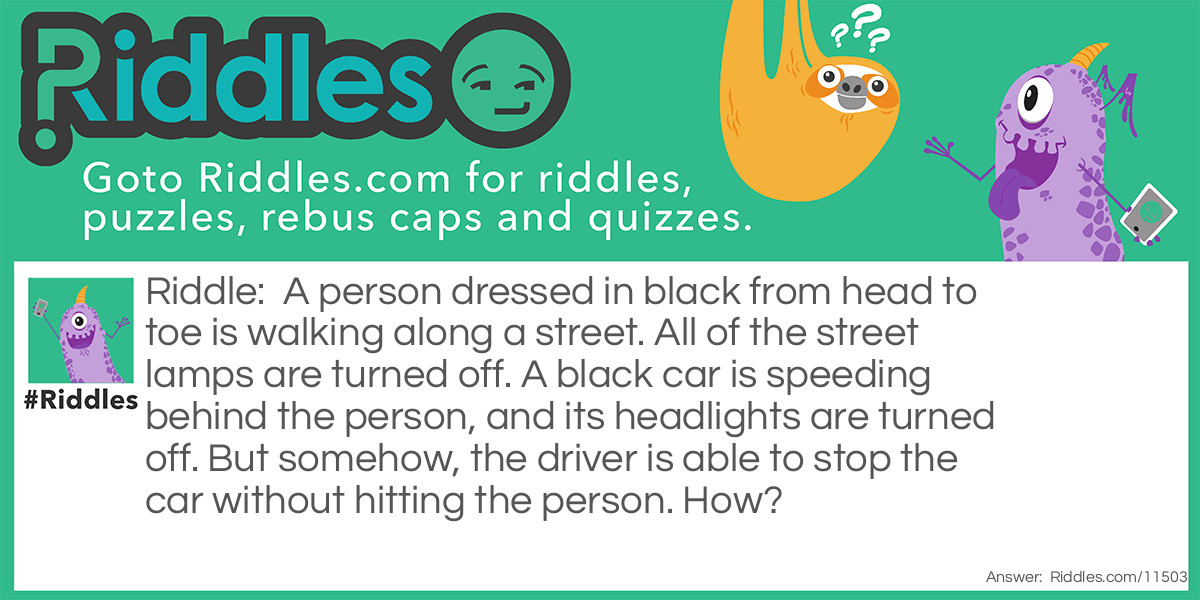 A person dressed in black from head to toe is walking along a street. All of the street lamps are turned off. A black car is speeding behind the person, and its headlights are turned off. But somehow, the driver is able to stop the car without hitting the person. How?