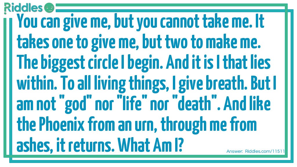 You can give me, but you cannot take me. It takes one to give me, but two to make me. The biggest circle I begin. And it is I that lies within. To all living things, I give breath. But I am not "god" nor "life" nor "death". And like the Phoenix from an urn, through me from ashes, it returns. What Am I?