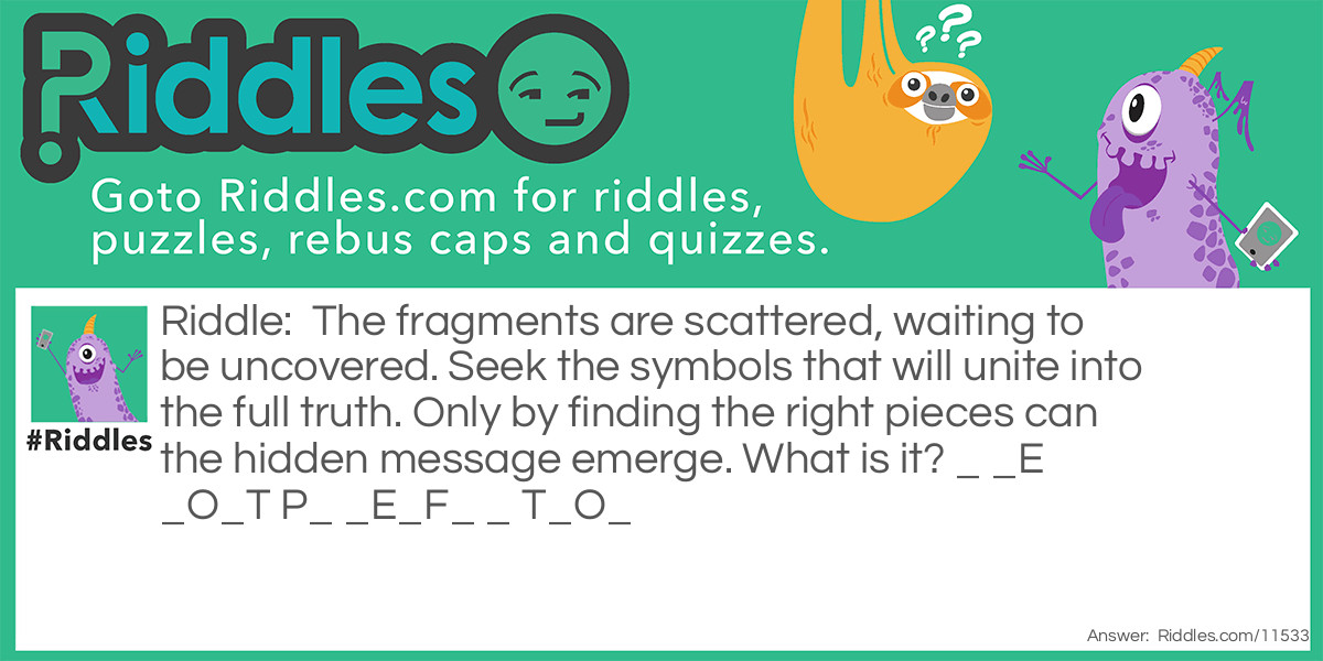 The fragments are scattered, waiting to be uncovered. Seek the symbols that will unite into the full truth. Only by finding the right pieces can the hidden message emerge. What is it? _ _E _O_T P_ _E_F_ _ T_O_