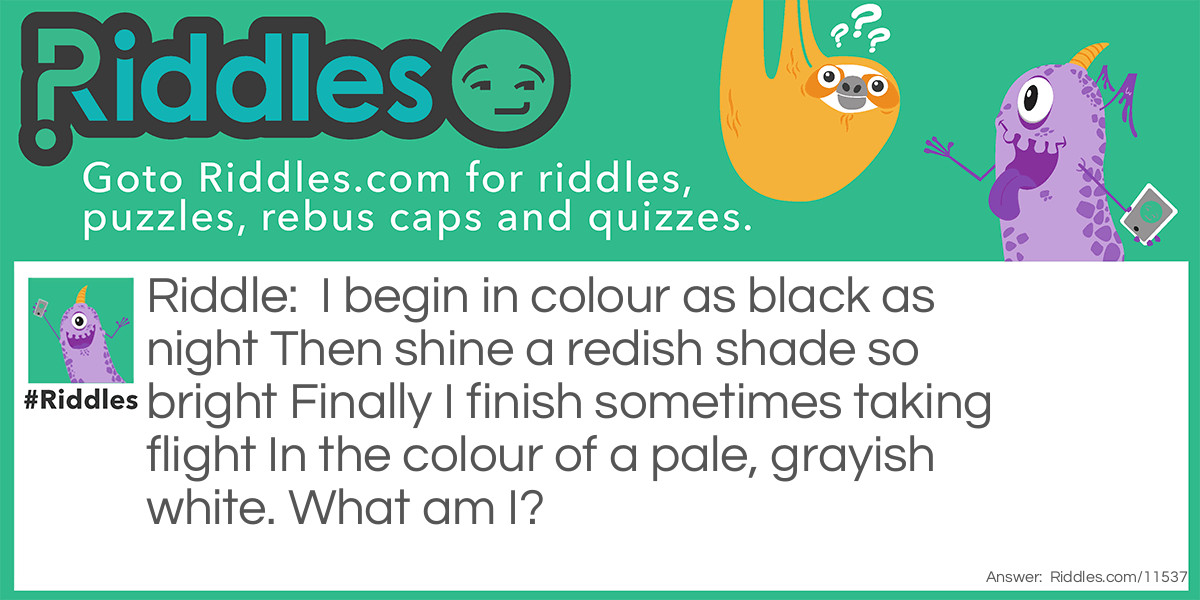 I begin in colour as black as night Then shine a redish shade so bright Finally I finish sometimes taking flight In the colour of a pale, grayish white. What am I?