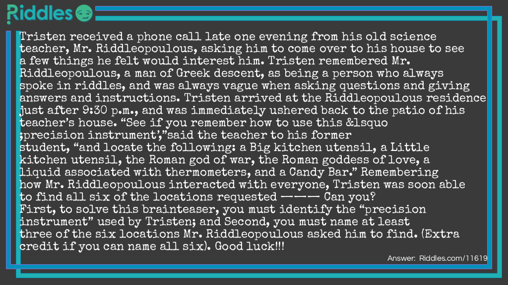 Tristen received a phone call late one evening from his old science teacher, Mr. Riddleopoulous, asking him to come over to his house to see a few things he felt would interest him. Tristen remembered Mr. Riddleopoulous, a man of Greek descent, as being a person who always spoke in riddles, and was always vague when asking questions and giving answers and instructions. Tristen arrived at the Riddleopoulous residence just after 9:30 p.m., and was immediately ushered back to the patio of his teacher’s house. “See if you remember how to use this ‘precision instrument’,”said the teacher to his former student, “and locate the following: a Big kitchen utensil, a Little kitchen utensil, the Roman god of war, the Roman goddess of love, a liquid associated with thermometers, and a Candy Bar.” Remembering how Mr. Riddleopoulous interacted with everyone, Tristen was soon able to find all six of the locations requested ——— Can you? First, to solve this brainteaser, you must identify the “precision instrument” used by Tristen; and Second, you must name at least three of the six locations Mr. Riddleopoulous asked him to find. (Extra credit if you can name all six). Good luck!!!