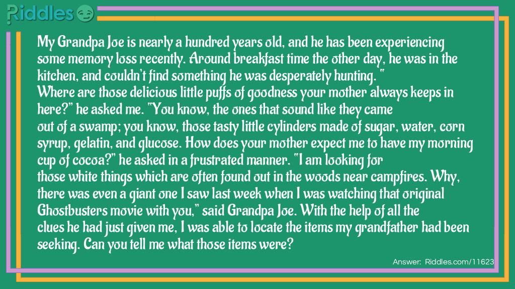 My Grandpa Joe is nearly a hundred years old, and he has been experiencing some memory loss recently. Around breakfast time the other day, he was in the kitchen, and couldn’t find something he was desperately hunting. “Where are those delicious little puffs of goodness your mother always keeps in here?” he asked me. “You know, the ones that sound like they came out of a swamp; you know, those tasty little cylinders made of sugar, water, corn syrup, gelatin, and glucose. How does your mother expect me to have my morning cup of cocoa?” he asked in a frustrated manner. “I am looking for those white things which are often found out in the woods near campfires. Why, there was even a giant one I saw last week when I was watching that original Ghostbusters movie with you,” said Grandpa Joe. With the help of all the clues he had just given me, I was able to locate the items my grandfather had been seeking. Can you tell me what those items were?