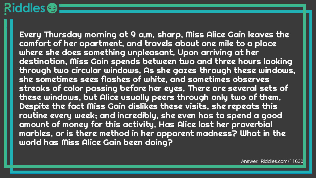 Every Thursday morning at 9 a.m. sharp, Miss Alice Gain leaves the comfort of her apartment, and travels about one mile to a place where she does something unpleasant. Upon arriving at her destination, Miss Gain spends between two and three hours looking through two circular windows. As she gazes through these windows, she sometimes sees flashes of white, and sometimes observes streaks of color passing before her eyes. There are several sets of these windows, but Alice usually peers through only two of them. Despite the fact Miss Gain dislikes these visits, she repeats this routine every week; and incredibly, she even has to spend a good amount of money for this activity. Has Alice lost her proverbial marbles, or is there method in her apparent madness? What in the world has Miss Alice Gain been doing?