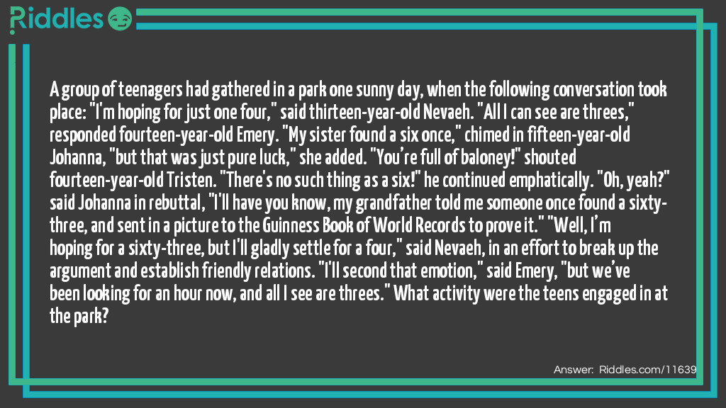 A group of teenagers had gathered in a park one sunny day, when the following conversation took place: "I'm hoping for just one four," said thirteen-year-old Nevaeh. "All I can see are threes," responded fourteen-year-old Emery. "My sister found a six once," chimed in fifteen-year-old Johanna, "but that was just pure luck," she added. "You&rsquo;re full of baloney!" shouted fourteen-year-old Tristen. "There's no such thing as a six!" he continued emphatically. "Oh, yeah?" said Johanna in rebuttal, "I'll have you know, my grandfather told me someone once found a sixty-three, and sent in a picture to the Guinness Book of World Records to prove it." "Well, I&rsquo;m hoping for a sixty-three, but I'll gladly settle for a four," said Nevaeh, in an effort to break up the argument and establish friendly relations. "I'll second that emotion," said Emery, "but we&rsquo;ve been looking for an hour now, and all I see are threes." What activity were the teens engaged in at the park?