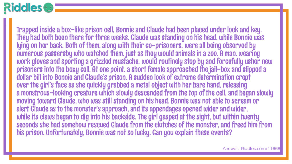 Trapped inside a box-like prison cell, Bonnie and Claude had been placed under lock and key. They had both been there for three weeks. Claude was standing on his head, while Bonnie was lying on her back. Both of them, along with their co-prisoners, were all being observed by numerous passersby who watched them, just as they would animals in a zoo. A man, wearing work gloves and sporting a grizzled mustache, would routinely stop by and forcefully usher new prisoners into the boxy cell. At one point, a short female approached the jail-box and slipped a dollar bill into Bonnie and Claude&rsquo;s prison. A sudden look of extreme determination crept over the girl&rsquo;s face as she quickly grabbed a metal object with her bare hand, releasing a monstrous-looking creature which slowly descended from the top of the cell, and began slowly moving toward Claude, who was still standing on his head. Bonnie was not able to scream or alert Claude as to the monster&rsquo;s approach, and its appendages opened wider and wider, while its claws began to dig into his backside. The girl gasped at the sight, but within twenty seconds she had somehow rescued Claude from the clutches of the monster, and freed him from his prison. Unfortunately, Bonnie was not so lucky. Can you explain these events?
