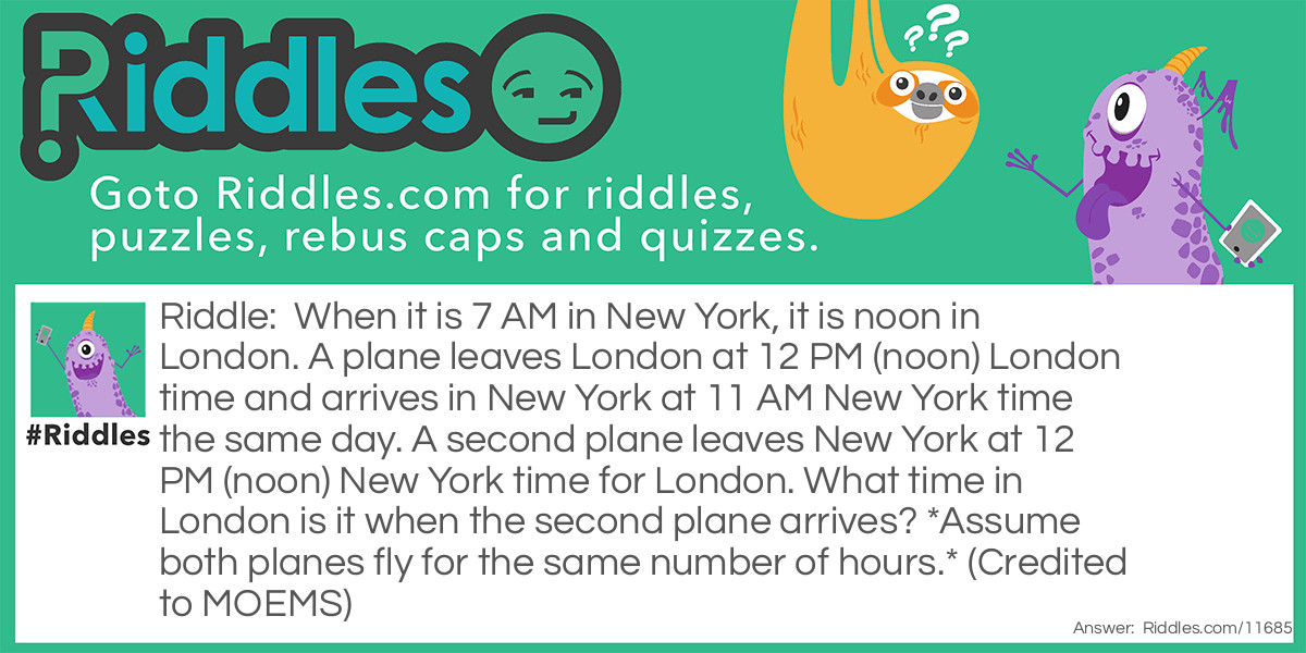 When it is 7 AM in New York, it is noon in London. A plane leaves London at 12 PM (noon) London time and arrives in New York at 11 AM New York time the same day. A second plane leaves New York at 12 PM (noon) New York time for London. What time in London is it when the second plane arrives? *Assume both planes fly for the same number of hours.* (Credited to MOEMS)