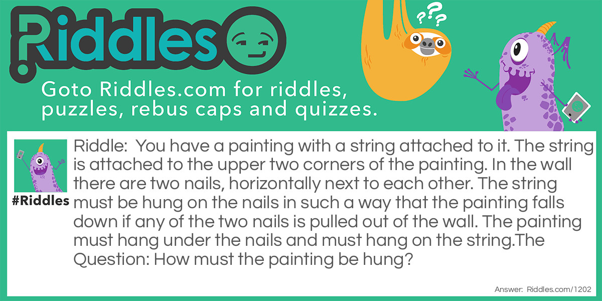 You have a painting with a string attached to it. The string is attached to the upper two corners of the painting. In the wall there are two nails, horizontally next to each other. The string must be hung on the nails in such a way that the painting falls down if any of the two nails is pulled out of the wall. The painting must hang under the nails and must hang on the string.
The Question: How must the painting be hung?