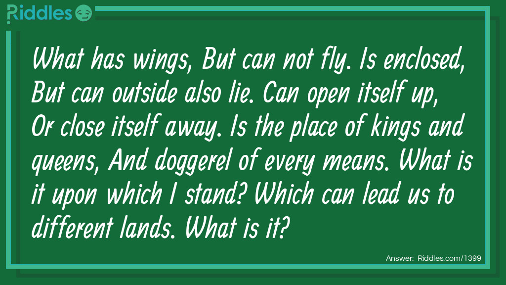 What has wings, But can not fly. Is enclosed, But can outside also lie. Can open itself up, Or close itself away. Is the place of kings and queens, And doggerel of every means. What is it upon which I stand? Which can lead us to different lands. What is it?