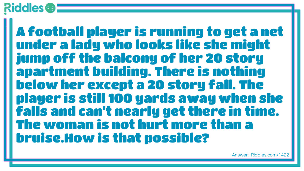 A football player is running to get a net under a lady who looks like she might jump off the balcony of her 20 story apartment building. There is nothing below her except a 20 story fall. The player is still 100 yards away when she falls and can't nearly get there in time. The woman is not hurt more than a bruise.
How is that possible?