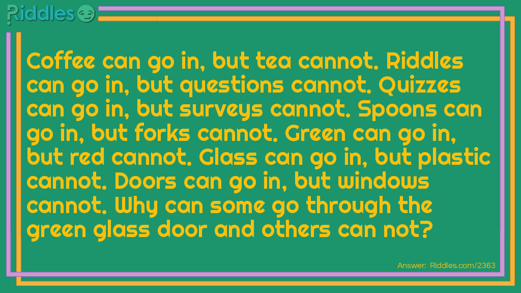 Coffee can go in, but tea cannot.
<a href="https://www.riddles.com">Riddles</a> can go in, but questions cannot.
Quizzes can go in, but surveys cannot.
Spoons can go in, but forks cannot.
Green can go in, but red cannot.
Glass can go in, but plastic cannot.
Doors can go in, but windows cannot.
Why can some go through the green glass door and others can not?