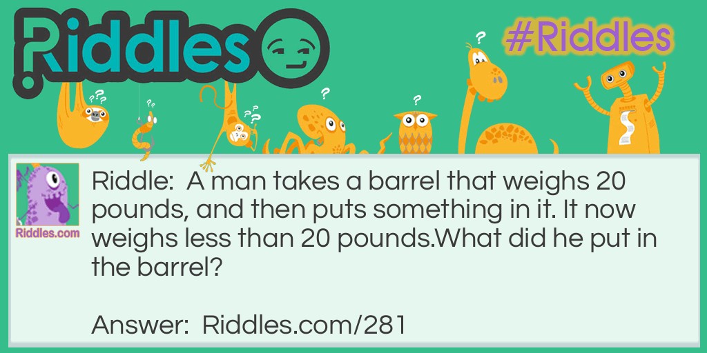 A man takes a barrel that weighs 20 pounds and then puts something in it. It now weighs less than 20 pounds. What did he put in the barrel?