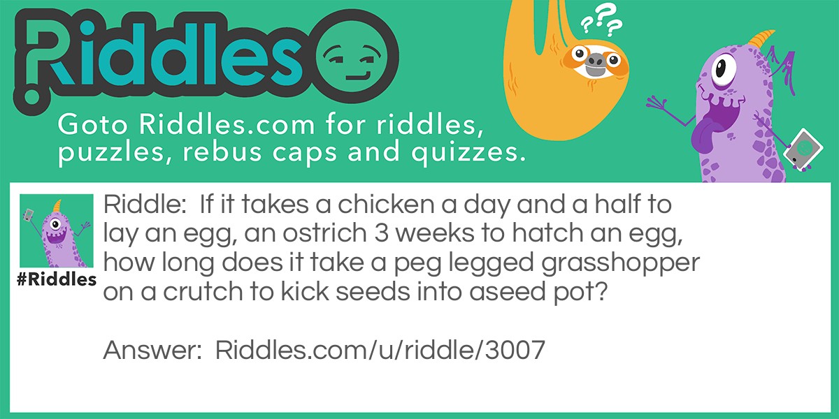 If it takes a chicken a day and a half to lay an egg, an ostrich 3 weeks to hatch an egg, how long does it take a peg legged grasshopper on a crutch to kick seeds into aseed pot?