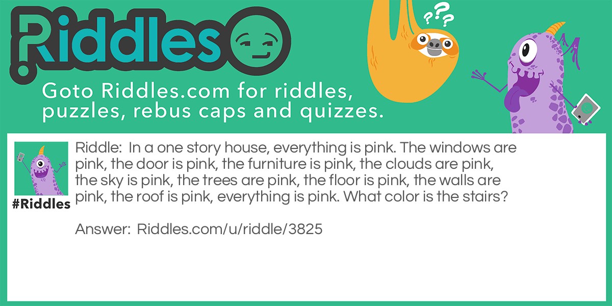 In a one story house, everything is pink. The windows are pink, the door is pink, the furniture is pink, the clouds are pink, the sky is pink, the trees are pink, the floor is pink, the walls are pink, the roof is pink, everything is pink. What color is the stairs?