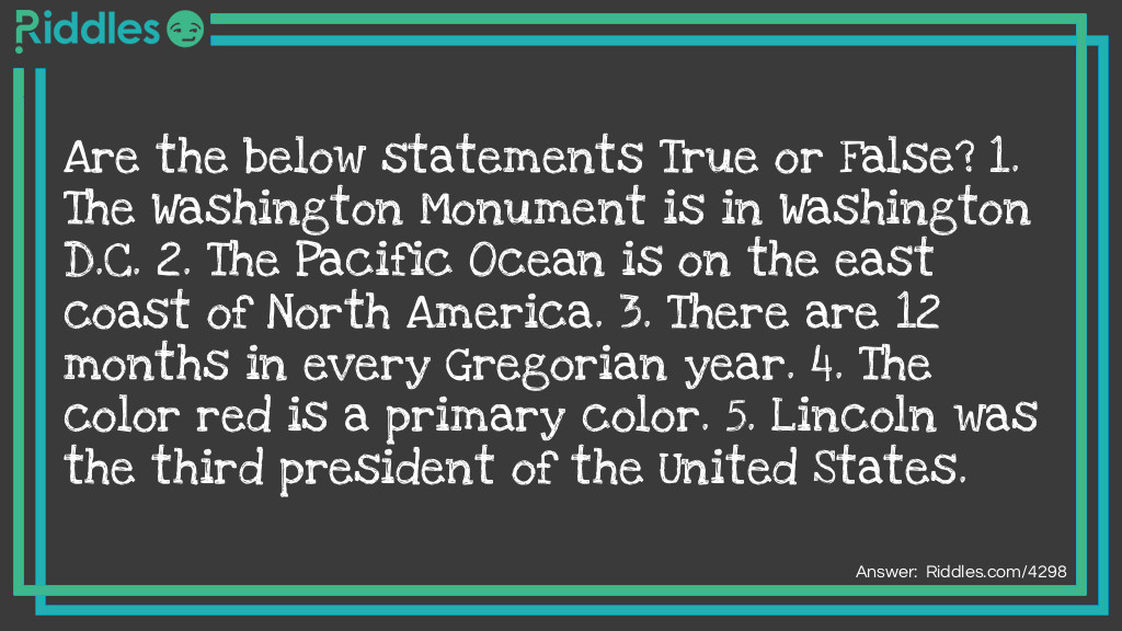 Are the below statements True or False? 
1. The Washington Monument is in Washington D.C. 
2. The Pacific Ocean is on the east coast of North America. 
3. There are 12 months in every Gregorian year. 
4. The color red is a primary color. 
5. Lincoln was the third president of the United States. 