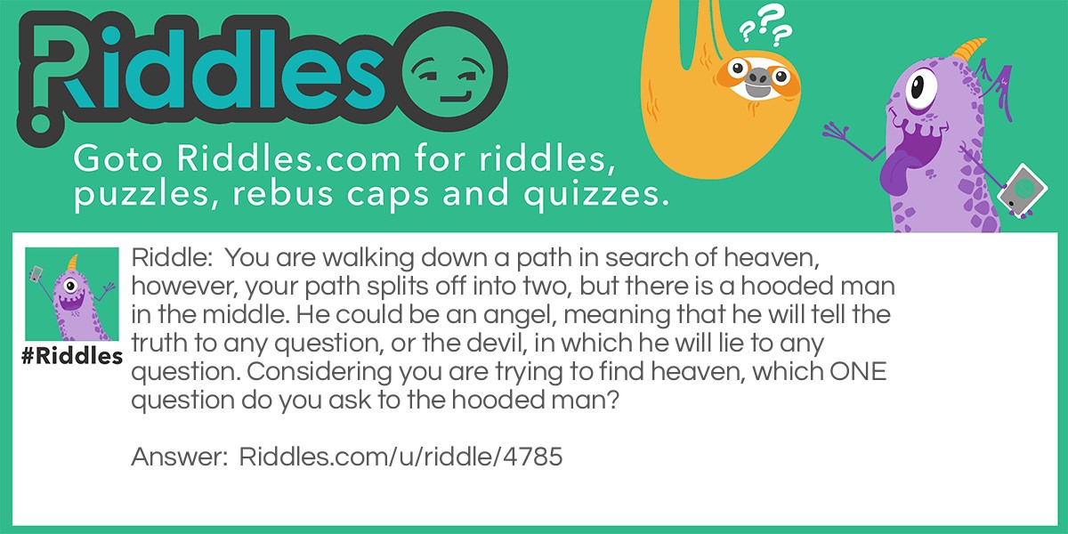 You are walking down a path in search of heaven, however, your path splits off into two, but there is a hooded man in the middle. He could be an angel, meaning that he will tell the truth to any question, or the devil, in which he will lie to any question. Considering you are trying to find heaven, which ONE question do you ask to the hooded man?