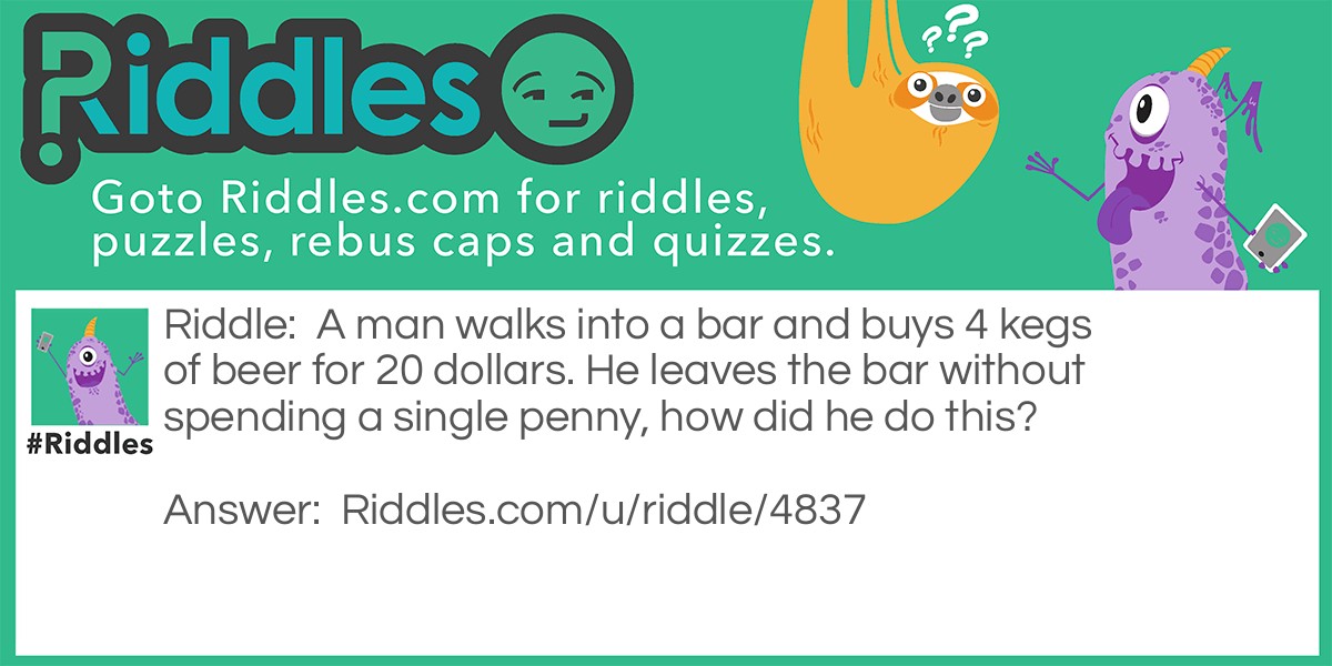 A man walks into a bar and buys 4 kegs of beer for 20 dollars. He leaves the bar without spending a single penny, how did he do this?