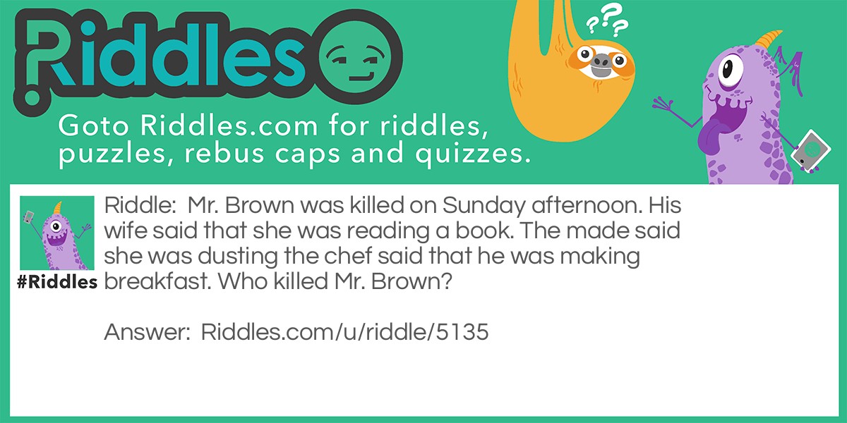 Mr. Brown was killed on Sunday afternoon. His wife said that she was reading a book. The made said she was dusting the chef said that he was making breakfast. Who killed Mr. Brown?