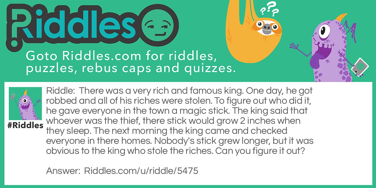 There was a very rich and famous king. One day, he got robbed and all of his riches were stolen. To figure out who did it, he gave everyone in the town a magic stick. The king said that whoever was the thief, there stick would grow 2 inches when they sleep. The next morning the king came and checked everyone in there homes. Nobody's stick grew longer, but it was obvious to the king who stole the riches. Can you figure it out?