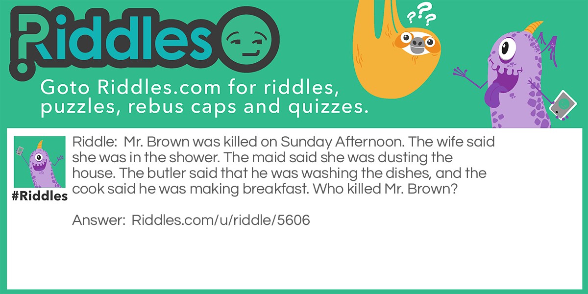 Mr. Brown was killed on Sunday Afternoon. The wife said she was in the shower. The maid said she was dusting the house. The butler said that he was washing the dishes, and the cook said he was making breakfast. Who killed Mr. Brown?