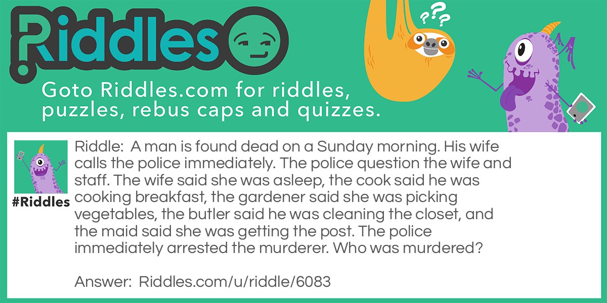 A man is found dead on a Sunday morning. His wife calls the police immediately. The police question the wife and staff. The wife said she was asleep, the cook said he was cooking breakfast, the gardener said she was picking vegetables, the butler said he was cleaning the closet, and the maid said she was getting the post. The police immediately arrested the murderer. Who was murdered?