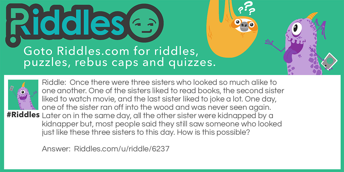 Once there were three sisters who looked so much alike to one another. One of the sisters liked to read books, the second sister liked to watch movie, and the last sister liked to joke a lot. One day, one of the sister ran off into the wood and was never seen again. Later on in the same day, all the other sister were kidnapped by a kidnapper but, most people said they still saw someone who looked just like these three sisters to this day. How is this possible?