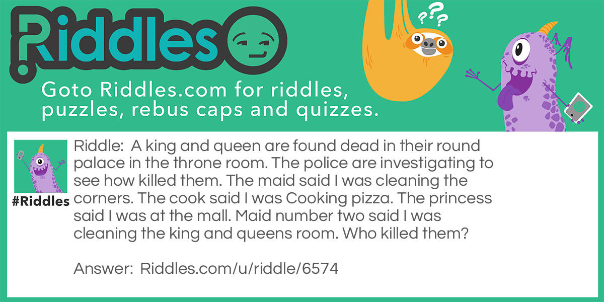 A king and queen are found dead in their round palace in the throne room. The police are investigating to see how killed them. The maid said I was cleaning the corners. The cook said I was Cooking pizza. The princess said I was at the mall. Maid number two said I was cleaning the king and queens room. Who killed them?