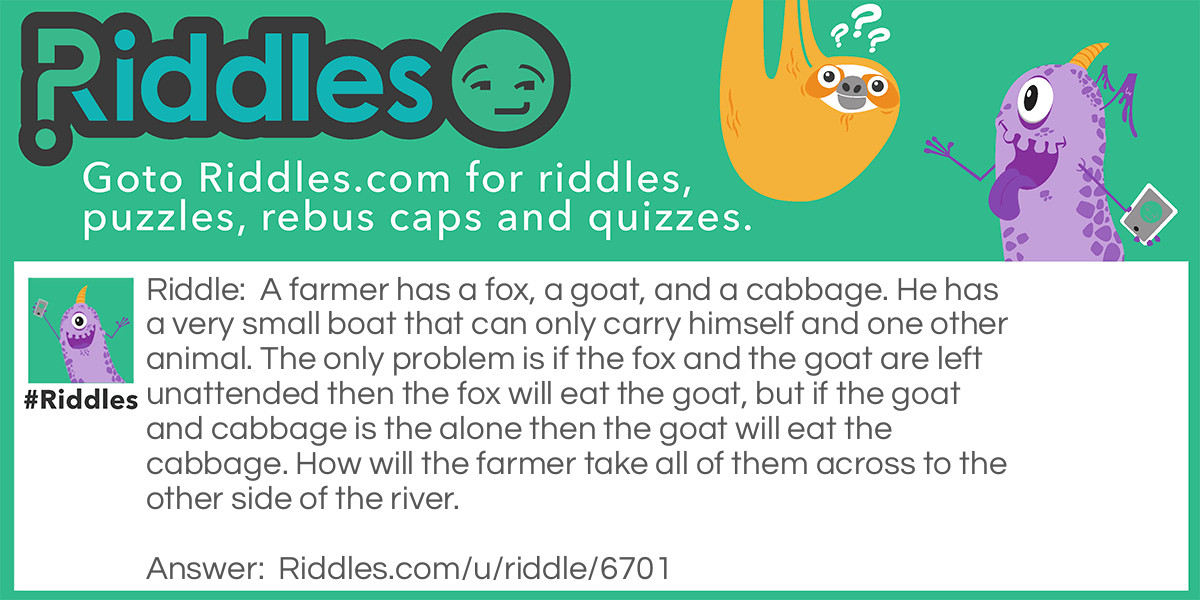 A farmer has a fox, a goat, and a cabbage. He has a very small boat that can only carry himself and one other animal. The only problem is if the fox and the goat are left unattended then the fox will eat the goat, but if the goat and cabbage is the alone then the goat will eat the cabbage. How will the farmer take all of them across to the other side of the river.