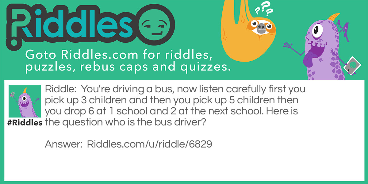 You're driving a bus, now listen carefully first you pick up 3 children and then you pick up 5 children then you drop 6 at 1 school and 2 at the next school. Here is the question who is the bus driver?