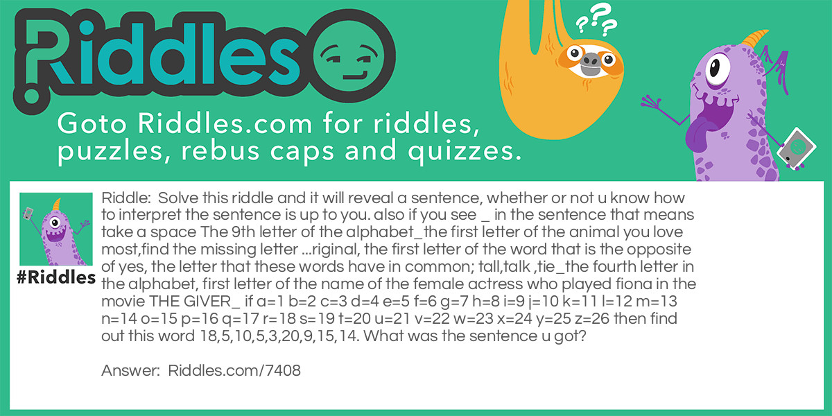 Solve this riddle and it will reveal a sentence, whether or not u know how to interpret the sentence is up to you. also if you see _ in the sentence that means take a space The 9th letter of the alphabet_the first letter of the animal you love most,find the missing letter ...riginal, the first letter of the word that is the opposite of yes, the letter that these words have in common; tall,talk ,tie_the fourth letter in the alphabet, first letter of the name of the female actress who played fiona in the movie THE GIVER_ if a=1 b=2 c=3 d=4 e=5 f=6 g=7 h=8 i=9 j=10 k=11 l=12 m=13 n=14 o=15 p=16 q=17 r=18 s=19 t=20 u=21 v=22 w=23 x=24 y=25 z=26 then find out this word 18,5,10,5,3,20,9,15,14. What was the sentence u got?