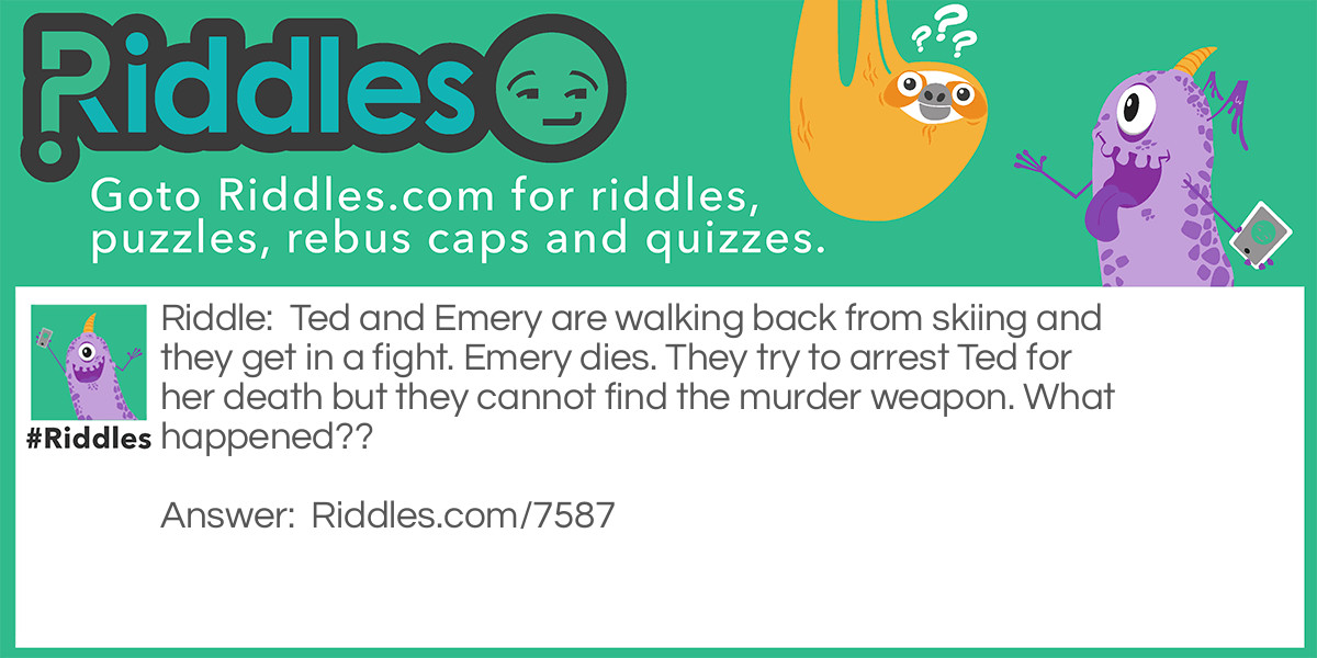 Ted and Emery are walking back from skiing and they get in a fight. Emery dies. They try to arrest Ted for her death but they cannot find the murder weapon. What happened??