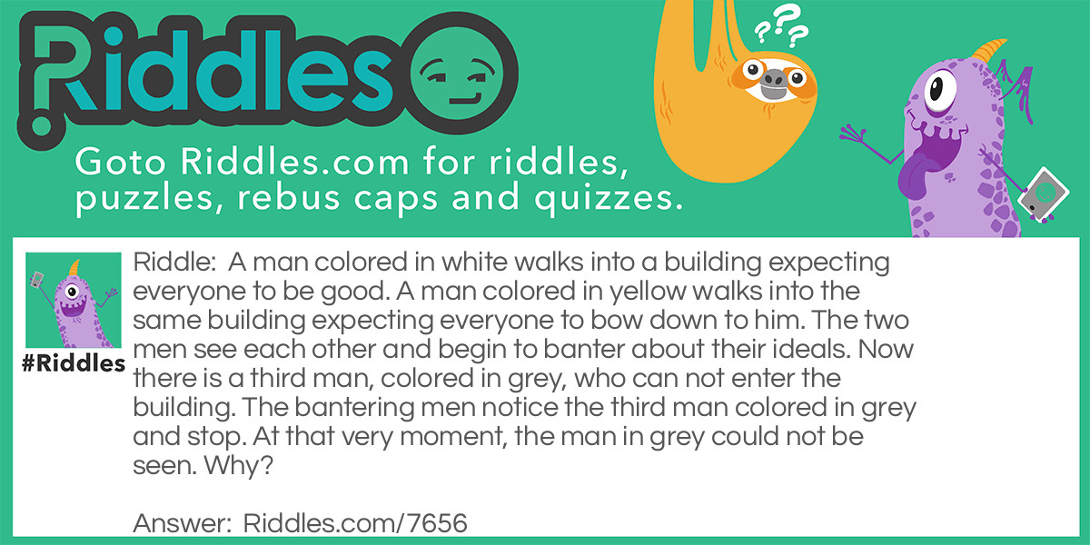 A man colored in white walks into a building expecting everyone to be good. A man colored in yellow walks into the same building expecting everyone to bow down to him. The two men see each other and begin to banter about their ideals. Now there is a third man, colored in grey, who can not enter the building. The bantering men notice the third man colored in grey and stop. At that very moment, the man in grey could not be seen. Why?