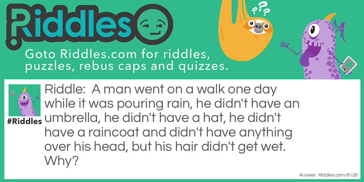 A man went on a walk one day while it was pouring rain, he didn't have an umbrella, he didn't have a hat, he didn't have a raincoat and didn't have anything over his head, but his hair didn't get wet. Why?